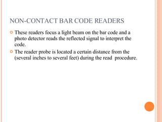 NON-CONTACT BAR CODE READERS These readers focus a light beam on the bar code and a photo detector reads the reflected signal to interpret the code.  The reader probe is located a certain distance from the (several inches to several feet) during the read  procedure. 