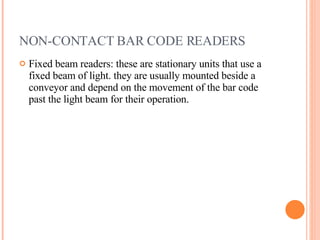 NON-CONTACT BAR CODE READERS Fixed beam readers: these are stationary units that use a fixed beam of light. they are usually mounted beside a conveyor and depend on the movement of the bar code past the light beam for their operation. 