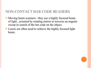 NON-CONTACT BAR CODE READERS Moving beam scanners : they use a highly focused beam of light , actuated by rotating mirror to traverse an angular sweep in search of the bar code on the object.  Lasers are often used to achieve the highly focused light beam. 