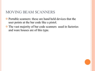MOVING BEAM SCANNERS Portable scanners: these are hand held devices that the user points at the bar code like a pistol. The vast majority of bar code scanners  used in factories and ware houses are of this type. 