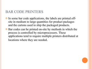 BAR CODE PRINTERS  In some bar code applications, the labels are printed off-site in medium to large quantities for product packages and the cartons used to ship the packaged products. Bar codes can be printed on-site by methods in which the process is controlled by microprocessors. These applications tend to require multiple printers distributed at locations where they are needed . 
