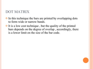 DOT MATRIX In this technique the bars are printed by overlapping dots to form wide or narrow bands. It is a low cost technique , but the quality of the printed bars depends on the degree of overlap , accordingly, there is a lower limit on the size of the bar code.  
