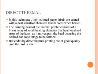 DIRECT THERMAL In this technique , light-colored paper labels are coated with a heat sensitive chemical that darkens when heated.  The printing head of the thermal printer consists of a linear array of small heating elements that heat localized areas of the label  as it moves past the head , causing the desired bar code image to be formed. Bar codes by direct thermal printing are of good quality ,and the cost is low. 