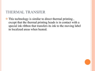 THERMAL TRANSFER This technology is similar to direct thermal printing , except that the thermal printing heads is in contact with a special ink ribbon that transfers its ink to the moving label in localized areas when heated. 