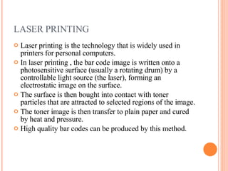 LASER PRINTING Laser printing is the technology that is widely used in printers for personal computers. In laser printing , the bar code image is written onto a photosensitive surface (usually a rotating drum) by a controllable light source (the laser), forming an electrostatic image on the surface. The surface is then bought into contact with toner particles that are attracted to selected regions of the image. The toner image is then transfer to plain paper and cured by heat and pressure. High quality bar codes can be produced by this method.  