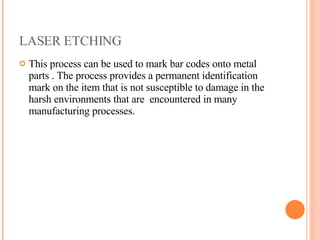 LASER ETCHING This process can be used to mark bar codes onto metal parts . The process provides a permanent identification mark on the item that is not susceptible to damage in the harsh environments that are  encountered in many manufacturing processes. 