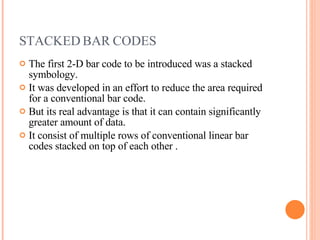 STACKED BAR CODES  The first 2-D bar code to be introduced was a stacked symbology. It was developed in an effort to reduce the area required for a conventional bar code. But its real advantage is that it can contain significantly greater amount of data. It consist of multiple rows of conventional linear bar codes stacked on top of each other . 