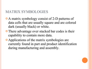 MATRIX SYMBOLOGIES  A matrix symbology consist of 2-D patterns of data cells that are usually square and are colored dark (usually black) or white.  There advantage over stacked bar codes is their capability to contain more data. Applications of the matrix symbologies are currently found in part and product identification during manufacturing and assembly. 