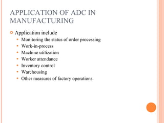 APPLICATION OF ADC IN MANUFACTURING Application include Monitoring the status of order processing Work-in-process Machine utilization Worker attendance Inventory control Warehousing  Other measures of factory operations 