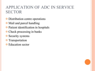 APPLICATION OF ADC IN SERVICE SECTOR Distribution centre operations Mail and parcel handling Patient identification in hospitals Check processing in banks Security systems Transportation Education sector 