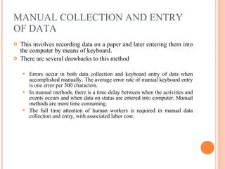 MANUAL COLLECTION AND ENTRY OF DATA This involves recording data on a paper and later entering them into the computer by means of keyboard. There are several drawbacks to this method Errors occur in both data collection and keyboard entry of data when accomplished manually. The average error rate of manual keyboard entry is one error per 300 characters. In manual methods, there is a time delay between when the activities and events occurs and when data on status are entered into computer. Manual methods are more time consuming. The full time attention of human workers is required in manual data collection and entry, with associated labor cost. 