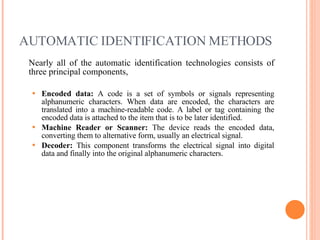 AUTOMATIC IDENTIFICATION METHODS Nearly all of the automatic identification technologies consists of three principal components, Encoded data:  A code is a set of symbols or signals representing alphanumeric characters. When data are encoded, the characters are translated into a machine-readable code. A label or tag containing the encoded data is attached to the item that is to be later identified. Machine Reader or Scanner:  The device reads the encoded data, converting them to alternative form, usually an electrical signal. Decoder:  This component transforms the electrical signal into digital data and finally into the original alphanumeric characters. 