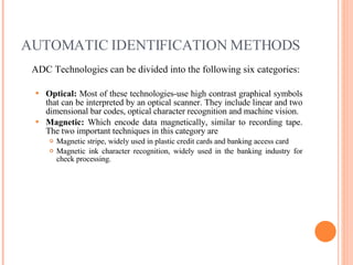 AUTOMATIC IDENTIFICATION METHODS ADC Technologies can be divided into the following six categories: Optical:  Most of these technologies-use high contrast graphical symbols that can be interpreted by an optical scanner. They include linear and two dimensional bar codes, optical character recognition and machine vision. Magnetic:  Which encode data magnetically, similar to recording tape. The two important techniques in this category are Magnetic stripe, widely used in plastic credit cards and banking access card Magnetic ink character recognition, widely used in the banking industry for check processing. 