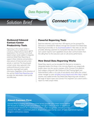 Powerful Reporting Tools
Real-time telemetry and more than 100 reports can be accessed On
Demand or scheduled for delivery through the Connect First Detail Data
Reporting functionality on its cloud-based platform. Raw data can also be
provided, allowing customers to manipulate that data and create their
own custom reports. Such capabilities ensure clear communication from
the calling ﬂoor to the executive suite on call activity performance.
How Detail Data Reporting Works
Detail Data reports can be provided On Demand or emailed to
designated leaders ﬁrst thing in the morning. Reports are categorically
broken down into the various modules of the Connect First platform.
Each category (Inbound Calls, Outbound Calls,Tracking,Agent, and
Administration) offers a rich suite of sub-reports which allow the contact
center manager to view call detail record reports and other data in logical,
intuitive, and usable formats.The Detail Data Reporting suite includes a
full range of report types, and Connect First engineers can custom build a
report to meet unique needs.
Outbound/Inbound
Contact Center
Productivity Tools
Reporting in the contact center is
critical to measure performance against
expectations.The Connect First cloud-
based contact center platform integrates
extensive Detail Data Reporting to
support these initiatives and provide a
clear picture of historical and current
activity in real-time.The cloud-based
contact center data captured in the
outbound/inbound contact center
becomes meaningful and useful
information. Regardless of the direction of
the call, the Detail Data Reporting suite
provides the data leaders need quickly
and effectively.
About Connect First
Connect First is a leading telecommunications service provider and contact center solution
ﬁrm focused on enabling growth and proﬁtability through a robust portfolio of cloud-based
communications solutions.As a cloud-based contact center management solutions provider,
Connect First offers a customized platform, designed and supported by a team of highly experienced engineers,
designers and business analysts.
Data Reporting
Solution Brief
 