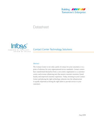 Datasheet




Contact Center Technology Solutions




Abstract
The Contact Center is not only a point of contact for your customers; it is a
point of reference for your organizational service standards. Contact centers
have transformed themselves from a cost-centric organization to a customer-
centric and revenue enhancing unit that assures customer retention, brand
loyalty, and improved customer experience. Today, investing in your Contact
Center and placing the right technology solutions into the infrastructure
is equally important as hiring the right talent to provide service to your
customers.




                                                                    Aug 2008
 