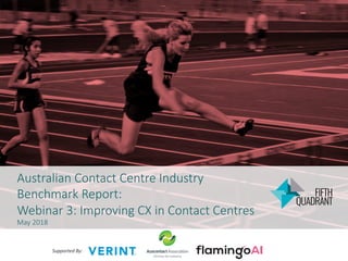 Australian Contact Centre Industry
Benchmark Report:
Webinar 3: Improving CX in Contact Centres
May 2018
Supported	By:		
 