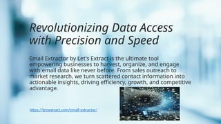 Revolutionizing Data Access
with Precision and Speed
Email Extractor by Let's Extract is the ultimate tool
empowering businesses to harvest, organize, and engage
with email data like never before. From sales outreach to
market research, we turn scattered contact information into
actionable insights, driving efficiency, growth, and competitive
advantage.
https://letsextract.com/email-extractor/
 