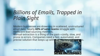 Billions of Emails, Trapped in
Plain Sight
Modern businesses are drowning in scattered, unstructured
email data. Nearly 60% of sales teams struggle with
inefficient lead sourcing methods.
Manual extraction is a thing of the past—costly, slow, and
prone to errors. Companies need a fast, automated, and
precise solution that keeps up with today’s pace of business.
https://letsextract.com/email-extractor/
 