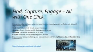 Find, Capture, Engage – All
with One Click.
Our cutting-edge tool uses advanced algorithms to instantly extract verified email data with
unparalleled accuracy.
•Fast: Process hundreds of web pages in seconds.
•Accurate: Smart filtering avoids duplicates and errors.
•Scalable: Perfect for businesses of all sizes.
•Secure: Built with privacy and compliance in mind.
Empower your sales, marketing, and research teams with the right contacts, at the right time
—effortlessly.
https://letsextract.com/email-extractor/
 