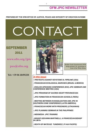 1

                                           OFM JPIC NEWSLETTER

PREPARED BY THE OFM OFFICE OF JUSTICE, PEACE AND INTEGRITY OF CREATION IN ROME




      CONTACT
SEPTEMBER
SEPTEMBER
        2011

www.ofm.org/jpic
                                                           Brother Jacek Orzechowski OFM
   pax@ofm.org                                              being arrested for protesting in
                                                                   front of the White House



 Tel: +39 06 68491218
                          In this issue:
                          - PROTESTS AGAINST KEYSTONE XL PIPELINE (USA)
                          - FRANCISCAN ECOLOGICAL MARCHES (BRAZIL & MEXICO)

                          - ENGLISH-SPEAKING CONFERENCE (ESC) JPIC SEMINAR AND
                          CONFERENCE MEETING (USA)

                          - JPIC PROGRAM OF SACRED HEART PROVINCE/USA

                          - JPIC FORMATION IN FRANCISCAN SCHOOLS (PERU)

                          - MEETING BETWEEN EVANGELIZATION AND JPIC IN
                          SOUTHERN CONE CONFERENCE (LATIN AMERICA)
                          - FRANCISCAN WORK WITH PRISONERS (LITHUANIAN)

                          - JPIC PLANNING SEMINAR IN THE PHILIPPINES

                          - INDONESIA: JPIC TRAINING

                          - BISHOP GIOVANNI MARTINELLI, A FRANCISCAN BISHOP
                          IN LIBYA

                          - DEATH OF MATEUSZ TUNIEWICZ ( FI AIA PACIFIC)
 