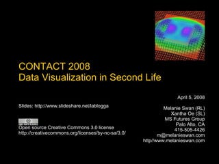 CONTACT 2008 Data Visualization in Second Life April 5, 2008 Melanie Swan (RL) Xantha Oe (SL) MS Futures Group Palo Alto, CA 415-505-4426 [email_address] http//www.melanieswan.com Slides: http://www.slideshare.net/lablogga Open source Creative Commons 3.0 license http://creativecommons.org/licenses/by-nc-sa/3.0/ 