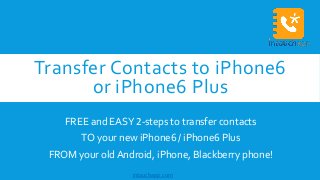 Transfer Contacts to iPhone6 
or iPhone6 Plus 
FREE and EASY 2-steps to transfer contacts 
TO your new iPhone6 / iPhone6 Plus 
FROM your old Android, iPhone, Blackberry phone! 
intouchapp.com 
 