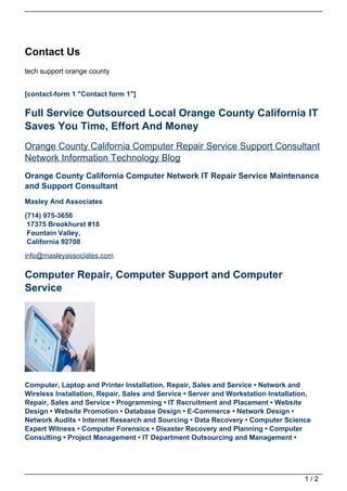Contact Us
tech support orange county


[contact-form 1 "Contact form 1"]

Full Service Outsourced Local Orange County California IT
Saves You Time, Effort And Money
Orange County California Computer Repair Service Support Consultant
Network Information Technology Blog
Orange County California Computer Network IT Repair Service Maintenance
and Support Consultant
Masley And Associates

(714) 975-3656
 17375 Brookhurst #18
 Fountain Valley,
 California 92708
info@masleyassociates.com

Computer Repair, Computer Support and Computer
Service




Computer, Laptop and Printer Installation, Repair, Sales and Service • Network and
Wireless Installation, Repair, Sales and Service • Server and Workstation Installation,
Repair, Sales and Service • Programming • IT Recruitment and Placement • Website
Design • Website Promotion • Database Design • E-Commerce • Network Design •
Network Audits • Internet Research and Sourcing • Data Recovery • Computer Science
Expert Witness • Computer Forensics • Disaster Recovery and Planning • Computer
Consulting • Project Management • IT Department Outsourcing and Management •




                                                                                     1/2
 