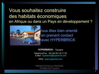 Vous souhaitez construire
des habitats économiques
en Afrique ou dans un Pays en développement ?

                  Vous êtes bien orienté
                   en prenant contact
                   avec HYPERBRICK

                 HYPERBRICK – Espagne
             Téléphone/Fax : 00 (34) 921 55 11 63
              E-Mail : hyperbrick@hyperbrick.com
                  WEB : www.hyperbrick.com


              PRÉSENTATION du PROCÉDÉ
                 STABIBLOCK' System                 1
 