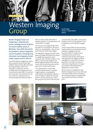 Client Profile




    Western Imaging
    Group
                                                                                                David Staples
                                                                                                Partner – Private Clients
                                                                                                Sydney




    Western Imaging Group is an                  then sit, stand or place themselves in         conventional lie down MRI’s, and therefore
                                                 whatever position is most appropriate and      provides a more accurate diagnosis”, says
    independent, comprehensive,
                                                 comfortable for imaging.                       Dr Matthew Lee from Western Imaging
    private radiology practice located in                                                       Group.
                                                 The new open and upright design means
    the western Sydney suburb of                 the patient is not enclosed in any way, so     Pitcher Partners NSW has been providing
    Blacktown. Since 2005, the practice          there is no claustrophobia – they can even     business advisory and compliance services
    has provided a variety of diagnostic         watch television while being imaged.           to Western Imaging Group since
                                                 The MRI allows imaging of any part of the      December 2009 on a range of issues
    services to patients, including X-ray,
                                                 body, and enables the patient to be placed     including business advice on the
    ultrasound, mammography, barium                                                             expansion of the practice, financing of
                                                 in a weight bearing position which
    studies, biopsies and CT referrals.          reproduces pain and other symptoms. This       new equipment, due diligence of other
                                                 allows a more accurate diagnosis and           radiology firms and review of existing
    In late 2010 Western Imaging was able to
                                                 better targeted treatment, with reduced        operations. Since 2005, we have also
    offer to patients, the first Fonar Open
                                                 health costs for both the patient and the      undertaken comprehensive risk reviews
    UPRIGHT® Multi-Position MRI. Developed
                                                 government funded health system.               and assisted in the development of
    by Dr Ray Damadian of the Fonar
                                                                                                appropriate succession plans.
    Corporation in New York, the man             “The added benefit is that the MRI
    accredited with the development of the       provides improved access to a greater          Pitcher Partners are delighted to have
    conventional lie down MRI, this machine is   range of patients, including those             Western Imaging Group as a key client and
    one of only 140 in the world and the only    suffering from claustrophobia, obesity or      to be able to work with the principals of
    one of its kind in Australia. It has no      who are children. It allows the referring      this successful enterprise to support their
    tunnel and allows the patient to walk in,    doctor to see the whole picture rather         future growth and business evolution
                                                 than just part of it, which is the case with   plans.




6
 