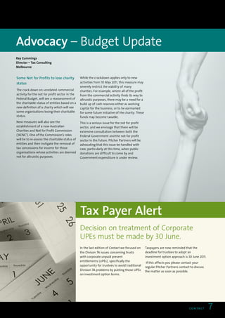 Advocacy – Budget Update
Ray Cummings
Director – Tax Consulting
Melbourne


Some Not for Profits to lose charity            While the crackdown applies only to new
status                                          activities from 10 May 2011, this measure may
                                                severely restrict the viability of many
The crack down on unrelated commercial          charities. For example, where all of the profit
activity for the not for profit sector in the   from the commercial activity finds its way to
Federal Budget, will see a reassessment of      altruistic purposes, there may be a need for a
the charitable status of entities based on a    build up of cash reserves either as working
new definition of a charity which will see      capital for the business, or to be earmarked
some organisations losing their charitable      for some future initiative of the charity. These
status.                                         funds may become taxable.
New measures will also see the                  This is a serious issue for the not for profit
establishment of a new Australian               sector, and we envisage that there will be
Charities and Not for Profit Commission         extensive consultation between both the
(‘ACNC’). One of the Commission’s roles         Federal Government and the not for profit
will be to re-assess the charitable status of   sector in the future. Pitcher Partners will be
entities and then instigate the removal of      advocating that this issue be handled with
tax concessions for income for those            care, particularly at this time, when public
organisations whose activities are deemed       donations are difficult to come by and
not for altruistic purposes.                    Government expenditure is under review.




                                                Tax Payer Alert
                                                Decision on treatment of Corporate
                                                UPEs must be made by 30 June.
                                                In the last edition of Contact we focused on       Taxpayers are now reminded that the
                                                the Divison 7A issues concerning trusts            deadline for trustees to adopt an
                                                with corporate unpaid present                      investment option approach is 30 June 2011.
                                                entitlements (UPEs), specifically the
                                                                                                    If this affects you please contact your
                                                opportunity for trustees to avoid traditional
                                                                                                   regular Pitcher Partners contact to discuss
                                                Division 7A problems by putting those UPEs         the matter as soon as possible.
                                                on investment option terms.




                                                                                                                                   CO N TAC T    7
 