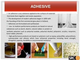 ADHESIVE
 An adhesive is any substance applied to the surfaces of materials
that binds them together and resists separation.
 The development of modern adhesives began in 1690 with
the founding of the first commercial glue plant in Holland.
 Adhesives are formulated and synthesized.
 Low- to medium-performance products are based on natural
substances such as starch, dextrin, natural rubber or protein or
synthetic polymers such as polyvinyl acetate, polyvinyl alcohol, polyesters, acrylics, neoprene,
butyl rubber, phenolic.
 High-performance products are based on polymers such as epoxy, polysulfide, polyurethane,
cyanoacrylate and silicone which have enhanced properties including bond strength,
elongation capacity, durability or environmental resistance.
 