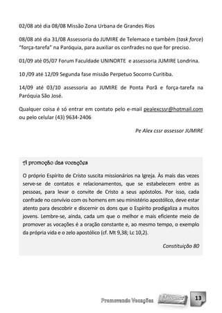 02/08 até dia 08/08 Missão Zona Urbana de Grandes Rios

08/08 até dia 31/08 Assessoria do JUMIRE de Telemaco e também (task force)
“força-tarefa” na Paróquia, para auxiliar os confrades no que for preciso.

01/09 até 05/07 Forum Faculdade UNINORTE e assessoria JUMIRE Londrina.

10 /09 até 12/09 Segunda fase missão Perpetuo Socorro Curitiba.

14/09 até 03/10 assessoria ao JUMIRE de Ponta Porã e força-tarefa na
Paróquia São José.

Qualquer coisa é só entrar em contato pelo e-mail pealexcssr@hotmail.com
ou pelo celular (43) 9634-2406

                                                  Pe Alex cssr assessor JUMIRE




 A promoção das vocações

 O próprio Espírito de Cristo suscita missionários na Igreja. Às mais das vezes
 serve-se de contatos e relacionamentos, que se estabelecem entre as
 pessoas, para levar o convite de Cristo a seus apóstolos. Por isso, cada
 confrade no convívio com os homens em seu ministério apostólico, deve estar
 atento para descobrir e discernir os dons que o Espírito prodigaliza a muitos
 jovens. Lembre-se, ainda, cada um que o melhor e mais eficiente meio de
 promover as vocações é a oração constante e, ao mesmo tempo, o exemplo
 da própria vida e o zelo apostólico (cf. Mt 9,38; Lc 10,2).

                                                              Constituição 80




                                                                             13
 