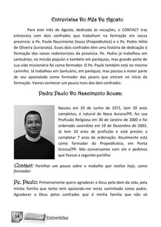 Entrevistas Do Mês De Agosto
        Para este mês de Agosto, dedicado às vocações, o CONTACT traz
entrevista com dois confrades que trabalham na formação em nossa
província: o Pe. Paulo Nascimento Sousa (Propedêutico) e o Pe. Pedro Hélio
de Oliveira (Juniorato). Esses dois confrades têm uma história de dedicação à
formação dos novos redentoristas da província. Pe. Pedro já trabalhou em
santuários, na missão popular e também em paróquias, mas grande parte de
sua vida missionária foi como formador. O Pe. Paulo também está no mesmo
caminho. Já trabalhou em Santuário, em paróquia, mas passou a maior parte
de seu apostolado como formador dos jovens que entram no início da
formação. Vamos conhecer um pouco mais dos dois confrades:

              Padre Paulo Do Nascimento Sousa:

                         Nasceu em 29 de Junho de 1971, tem 39 anos
                         completos, é natural de Nova Aurora/PR, fez sua
                         Profissão Religiosa em 30 de Janeiro de 2000 e foi
                         ordenado sacerdote em 19 de Dezembro de 2003.
                         Já tem 10 anos de profissão e está prestes a
                         completar 7 anos de ordenação. Atualmente está
                         como formador do Propedêutico, em Ponta
                         Grossa/PR. Nós conversamos com ele e pedimos
                         que fizesse a seguinte partilha:

Contact:    Partilhar um pouco sobre o trabalho que realiza hoje, como
formador:

Pe. Paulo: Primeiramente quero agradecer a Deus pelo dom da vida, pela
minha família que tanto tem apoiando-me nesta caminhada como padre.
Agradecer a Deus pelos confrades que é minha família que não só




14
 