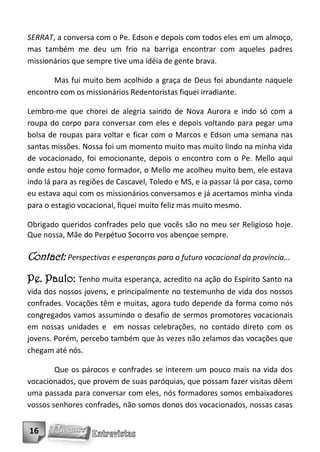 SERRAT, a conversa com o Pe. Edson e depois com todos eles em um almoço,
mas também me deu um frio na barriga encontrar com aqueles padres
missionários que sempre tive uma idéia de gente brava.

       Mas fui muito bem acolhido a graça de Deus foi abundante naquele
encontro com os missionários Redentoristas fiquei irradiante.

Lembro-me que chorei de alegria saindo de Nova Aurora e indo só com a
roupa do corpo para conversar com eles e depois voltando para pegar uma
bolsa de roupas para voltar e ficar com o Marcos e Edson uma semana nas
santas missões. Nossa foi um momento muito mas muito lindo na minha vida
de vocacionado, foi emocionante, depois o encontro com o Pe. Mello aqui
onde estou hoje como formador, o Mello me acolheu muito bem, ele estava
indo lá para as regiões de Cascavel, Toledo e MS, e ia passar lá por casa, como
eu estava aqui com os missionários conversamos e já acertamos minha vinda
para o estagio vocacional, fiquei muito feliz mas muito mesmo.

Obrigado queridos confrades pelo que vocês são no meu ser Religioso hoje.
Que nossa, Mãe do Perpétuo Socorro vos abençoe sempre.

Contact: Perspectivas e esperanças para o futuro vocacional da província...
Pe. Paulo: Tenho muita esperança, acredito na ação do Espírito Santo na
vida dos nossos jovens, e principalmente no testemunho de vida dos nossos
confrades. Vocações têm e muitas, agora tudo depende da forma como nós
congregados vamos assumindo o desafio de sermos promotores vocacionais
em nossas unidades e em nossas celebrações, no contado direto com os
jovens. Porém, percebo também que às vezes não zelamos das vocações que
chegam até nós.

        Que os párocos e confrades se interem um pouco mais na vida dos
vocacionados, que provem de suas paróquias, que possam fazer visitas dêem
uma passada para conversar com eles, nós formadores somos embaixadores
vossos senhores confrades, não somos donos dos vocacionados, nossas casas


16
 
