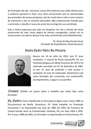 de formação não são exclusivas nossas (formadores) mas estão abertas para
o senhores passarem e fazer uma visita conversando com os vocacionados
que procedem de vossas paróquias, isto faz muito bem a eles é uma maneira
de motivá-los e eles se sentirão valorizados. Não simplesmente mandar para
o seminário, o desafio é nosso de assisti-los ao longo de sua caminhada.

Esta é minha esperança que haja um despertar em nós e através do nosso
testemunho de vida, nossa alegria de sermos consagrados, cativar em os
nossos jovens um querer abraçar esta vida, caminhando como Redentoristas.

                                           Pe. Paulo do Nascimento Souza
                                Formador do Propedêutico, Ponta Grossa,Pr

                 Padre Pedro Hélio De Oliveira:
                        Nasceu em 16 de Julho de 1953, tem 57 anos
                        completos, é natural de Ponta Grossa/PR, fez sua
                        Profissão Religiosa em 08 de Fevereiro de 1979 e foi
                        ordenado sacerdote em 07 de Dezembro de 1985.
                        Já tem 31 anos de profissão e está prestes a
                        completar 25 anos de ordenação. Atualmente está
                        como formador dos Junioristas, em Londrina/PR.
                        Acompanhemos, a seguir a sua partilha:



Contact:    Partilhe um pouco sobre o trabalho que realia hoje como
formador:

Pe. Pedro: Estou trabalhando na formação já alguns anos. Iniciei 1989 na
Vice-província de Recife, Garanhuns, PE. Onde trabalhei na Promoção
Vocacional e no Aspirantado nos anos de 1989 até 1992. Na Província de
Campo Grande atuei no Postulantado, Colombo, PR, nos anos 1994 e 1995.
Por 4 anos, 1998 até 2001, fui formador no Aspirantado em Ponta Grossa, PR.


                                                                        17
 