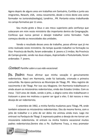 Agora depois de alguns anos em trabalhos em Santuário, Curitiba e junto aos
imigrantes, Newark, USA, estou novamente, desde o início deste ano como
formador no Juniorato(teologia), Londrina , PR. Portanto estou trabalhando
no campo formativo por 11 anos.

        Sou muito grato a Deus e aos meus superiores pela confiança que
colocaram em mim neste ministério tão importante dentro da Congregação.
Confesso que nunca pensei e desejei trabalhar como formador. Tudo
começou devido as necessidades das unidades.

        Vendo o resultado desses anos de trabalho, posso afirmar que já me
sinto realizado neste ministério. Do tempo quando trabalhei na formação na
Vice- Província de Recife, foram ordenados 8 jovens e 2 irmãos. Na Província
de Campo grande, sendo nas duas etapas, Aspirantado e Postulantado, foram
ordenados 7 jovens.


Contact: Partilhe sobre a sua vida vocacional:
Pe. Pedro:        Posso afirmar que minha vocação é genuinamente
redentorista. Nasci em Harmonia, onde fui batizado, crismado e primeira
comunhão. Na época pertencia ao Município de Tibagi, PR. Meu registro de
nascimento é de Tibagi. Por isso sou tibagiano. Em Harmonia trabalhavam e
ainda atuam os missionários redentoristas, vindo dos Estados Unidos. Com os
meus 7,8,9 anos de idade, vendo o jeito, a alegria como eles trabalhavam e
tratavam o povo me motivou a querer ser igual a eles. E daí nasceu o meu
desejo de ser redentorista.

        E setembro de 1962, a minha família mudamos para Tibagi, PR, onde
também estavam os missionários redentoristas. Eles da mesma forma, com o
jeito de trabalhar e o jeito de ser deles me animou ainda mais. Logo me
entrosei na Paróquia de Tibagi. E expresseia padres o desejo de me tornar um
missionário redentorista. Aí entram na minha história vocacional muitos
padres redentoristas.Dentre eles o Pe. Guilherme Tracy, o meu promotor

18
 