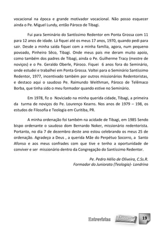 vocacional na época e grande motivador vocacional. Não posso esquecer
ainda o Pe. Miguel Lundy, então Pároco de Tibagi.

        Fui para Seminário do Santíssimo Redentor em Ponta Grossa com 11
para 12 anos de idade. Lá fiquei até os meus 17 anos, 1970, quando pedi para
sair. Desde a minha saída fiquei com a minha família, agora, num pequeno
povoado, Pinheiro Sêco, Tibagi. Onde meus pais me deram muito apoio,
como também dos padres de Tibagi, ainda o Pe. Guilherme Tracy (mestre de
noviços) e o Pe. Geraldo Oberle, Pároco. Fiquei 6 anos fora do Seminário,
onde estudei e trabalhei em Ponta Grossa. Voltei para o Seminário Santíssimo
Redentor, 1977, incentivado também por outros missionários Redentoristas,
e destaco aqui o saudoso Pe. Raimundo Weithman, Pároco de Telêmaco
Borba, que tinha sido o meu formador quando estive no Seminário.

       Em 1978, fiz o Noviciado na minha querida cidade, Tibagi, a primeira
da turma de noviços do Pe. Lourenço Kearns. Nos anos de 1979 – 198, os
estudos de Filosofia e Teologia em Curitiba, PR.

       A minha ordenação foi também na acidade de Tibagi, em 1985 Sendo
bispo ordenante o saudoso dom Bernardo Noker, missionário redentorista.
Portanto, no dia 7 de dezembro deste ano estou celebrando os meus 25 de
ordenação. Agradeço a Deus , a querida Mãe do Perpétuo Socorro, a Santo
Afonso e aos meus confrades com que tive e tenho a oportunidade de
conviver e ser missionário dentro da Congregação do Santíssimo Redentor.

                                        Pe. Pedro Hélio de Oliveira, C.Ss.R.
                                 Formador do Juniorato (Teologia)- Londrina




                                                                        19
 