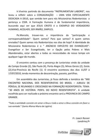 Ir.Viveiros partindo do documento “INSTRUMENTUM LABORIS”, nos
levou a refletir sobre a CONSAGRAÇÃO – UMA VIDA ESPECIALMENTE
DEDICADA A DEUS, que sentido tem para nós Missionários Redentoristas a
pertença a CSSR. A Formação Humana é de fundamental importância,
buscando aqui ver que JESUS CRISTO é o EXEMPLO DO VERDADEIRO
HUMANO, ACOLHER, SER IRMÃO, SIMPLES.

       Pe.Marcelo, trouxe-nos a importância da “participação e
corresponsabilidade”- Quem somos? Para que somos? A quem somos
enviados? Quem somos nós Redentoristas nos dias de hoje? A Identidade do
Missionário Redentorista é o “ ANÚNCIO EXPLÍCITO DO EVANGELHO”-
Evangelizar e Ser Evangelizado, ter a Opção pelos Pobres e Mais
Abandonados, estar abertos a todas as necessidades de nosso tempo em
qualquer lugar do mundo.

        O encontro contou com a presença de Junioristas vindo da unidade
de Campo Grande (2), São Paulo (4), Porto Alegre (5), Minas Gerais (2), Goiás
(2),Vice-Província do Recife (1). O encontro aconteceu dos dias 11/07 à
17/07/2010, tendo momentos de descontração, passeio, partilhas.

        Em assembléia dos Junioristas, já ficou definido a temática do “XXX
ENCONTRO NACIONAL DOS REDENTORISTAS DO BRASIL – JUBILEU DE
PÉROLA, SE REUNINDO E CRESCENDO NA FORMAÇÃO REDENTORISTA. TEMA:
“30 ANOS DE HISTÓRIA: PERFIL DO NOVO REDENTORISTA”. A unidade
escolhida para ser realizado o próximo encontro será a PROVINCIA DE CAMPO
GRANDE.

“Toda a santidade consiste em amar a Deus e todo o amor a Deus consiste em fazer a
sua vontade.” (Santo Afonso Maria de Ligório)




                                                                Fr. Loacir Resner
                                                                      Londrina,Pr


                                                                              21
 