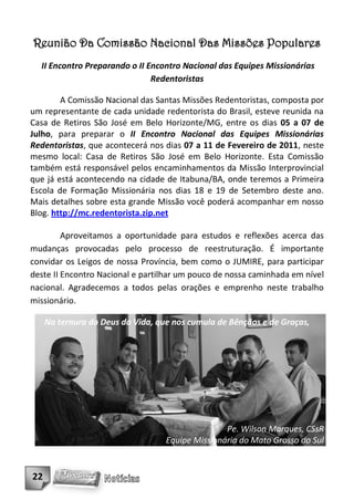 Reunião Da Comissão Nacional Das Missões Populares
  II Encontro Preparando o II Encontro Nacional das Equipes Missionárias
                               Redentoristas

        A Comissão Nacional das Santas Missões Redentoristas, composta por
um representante de cada unidade redentorista do Brasil, esteve reunida na
Casa de Retiros São José em Belo Horizonte/MG, entre os dias 05 a 07 de
Julho, para preparar o II Encontro Nacional das Equipes Missionárias
Redentoristas, que acontecerá nos dias 07 a 11 de Fevereiro de 2011, neste
mesmo local: Casa de Retiros São José em Belo Horizonte. Esta Comissão
também está responsável pelos encaminhamentos da Missão Interprovincial
que já está acontecendo na cidade de Itabuna/BA, onde teremos a Primeira
Escola de Formação Missionária nos dias 18 e 19 de Setembro deste ano.
Mais detalhes sobre esta grande Missão você poderá acompanhar em nosso
Blog. http://mc.redentorista.zip.net

         Aproveitamos a oportunidade para estudos e reflexões acerca das
mudanças provocadas pelo processo de reestruturação. É importante
convidar os Leigos de nossa Província, bem como o JUMIRE, para participar
deste II Encontro Nacional e partilhar um pouco de nossa caminhada em nível
nacional. Agradecemos a todos pelas orações e emprenho neste trabalho
missionário.

     Na ternura do Deus da Vida, que nos cumula de Bênçãos e de Graças,




                                                  Pe. Wilson Marques, CSsR
                                   Equipe Missionária do Mato Grosso do Sul


22
 