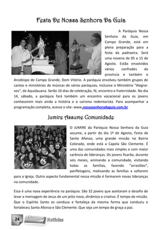 Festa De Nossa Senhora Da Guia
                                                                   A Paróquia Nossa
                                                         Senhora da Guia, em
                                                         Campo Grande, está em
                                                         plena preparação para a
                                                         festa da padroeira. Será
                                                         uma novena de 05 a 15 de
                                                         Agosto. Estão envolvidos
                                                         vários      confrades    da
                                                         província e também o
Arcebispo de Campo Grande, Dom Vitório. A paróquia envolveu também grupos de
cantos e ministérios de músicas de várias paróquias, inclusive o Ministério “Alegrai-
vos”, de Aquidauana. Serão 10 dias de celebração, fé, encontro e fraternidade. No dia
14, sábado, a paróquia fará também um encontro vocacional para os jovens
conhecerem mais ainda a história e o carisma redentorista. Para acompanhar a
programação completa, acesse o site: www.nossasenhoradaguia.com.br

                     Jumire Assume Comunidade
                                   O JUMIRE da Paróquia Nossa Senhora da Guia
                                   assume, a partir do dia 1º de Agosto, Festa de
                                   Santo Afonso, uma grande missão no Bairro
                                   Colorado, onde está a Capela São Clemente. É
                                   uma das comunidades mais simples e com maior
                                   carência de lideranças. Os jovens ficarão, durante
                                   seis meses, animando a comunidade, visitando
                                   todas as famílias, fazendo “arrastões”,
                                   panfletagens, motivando as famílias a voltarem
para a Igreja. Outro aspecto fundamental nessa missão é formarem novas lideranças
na comunidade.

Essa é uma nova experiência na paróquia. São 32 jovens que aceitaram o desafio de
levar a mensagem de Jesus de um jeito novo, dinâmico e criativo. É tempo de missão.
Que o Espírito Santo os conduza e fortaleça da mesma forma que conduziu e
fortaleceu Santo Afonso e São Clemente. Que seja um tempo de graça a paz.


24
 