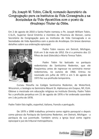 Pe. Joseph W. Tobin, C.Ss.R. nomeado Secretário da
Congregação para os Institutos de Vida Consagrada e as
    Sociedades de Vida Apostólica com o posto de
              Arcebispo Titular de Obba.

Em 2 de agosto de 2010 o Santo Padre nomeou o Pe. Joseph William Tobin,
C.Ss.R., Superior Geral Emérito e membro da Província de Denver, como
Secretário da Congregação para os Institutos de Vida Consagrada e as
Sociedades de Vida Apostólica com o posto de Arcebispo. Em breve daremos
detalhes sobre sua ordenação episcopal.
                                  Padre Tobin nasceu em Detroit, Michigan,
                         EUA em 3 de maio de 1952. Ele é o primeiro dos 13
                         filhos de José (falecido) e Maria Teresa Tobin.

                                 Padre Tobin foi batizado na paróquia
                         redentorista do Santíssimo Redentor, que ele
                         freqüentou antes de ingressar no seminário menor
                         redentorista, no outono de 1966. Entrou no
                         noviciado em julho de 1972 e em 5 de agosto de
                         1973 fez sua profissão temporária.

        Cursou filosofia no Colégio Santíssimo Redentor, de Waterford,
Wisconsin, e teologia no Seminário Mount St. Alphonsus em Esopus, NY, EUA.
Obteve o mestrado em educação religiosa no Instituto Divinity. Padre Tobin
fez a profissão perpétua em 21 de agosto de 1976 e foi ordenado sacerdote
em 1 de junho de 1978.

Padre Tobin fala inglês, espanhol, italiano, francês e português.

       De 1979 a 1990 trabalhou primeiro como vigário paroquial e depois
como pároco da Paróquia do Santíssimo Redentor, em Detroit, Michigan - a
paróquia da sua juventude. Também serviu a Igreja local como vigário
episcopal e juiz do tribunal metropolitano.



                                                                      25
 