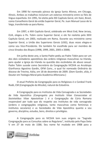 Em 1990 foi nomeado pároco da Igreja Santo Afonso, em Chicago,
Illinois. Ambos os trabalhos incluíram um extenso ministério entre os fiéis de
língua espanhola. Em 1991, foi eleito pelo XXI Capítulo Geral, em Itaici, Brasil,
como Conselheiro Geral do então Superior Geral, Pe. Juan Manual Lasso de la
Vega, transferindo-se para Roma.

        Em 1997, o XXII Capítulo Geral, celebrado em West End, New Jersey,
EUA, elegeu o Pe. Tobin como Superior Geral, e ele foi reeleito pelo XXIII
Capítulo Geral, em 2003, realizado em Roma. Durante seu ministério como
Superior Geral, a União dos Superiores Gerais (USG), duas vezes elegeu-o
como seu Vice-Presidente. Ele também foi escolhido para ser membro de
cinco Sínodos dos Bispos (1998, 1999, 2001, 2005 e 2008).

        Em junho deste ano, o Santo Padre pediu ao Padre Tobin para ser um
dos dois visitadores apostólicos das ordens religiosas masculinas na Irlanda,
para ajudar a Igreja da Irlanda na questão dos escândalos de abuso sexual.
Padre Tobin sucede como Secretário da Congregação IVCSVA ao Arcebispo
Gianfranco Agostino Gardin, OFM Conv., o qual foi nomeado Ordinário da
diocese de Trevino, Itália, em 18 de dezembro de 2009. (Dom Gardin, aliás, é
Doutor em Teologia Moral pela Academia Alfonsiana.)

       O atual Prefeito da Congregação para os Religiosos é o Cardeal Frank
Rodé, CM (Congregação da Missão), natural da Eslovênia.

         A Congregação para os Institutos de Vida Consagrada e as Sociedades
de Vida Apostólica (Congregatio pro Institutis Vitae Consecratae et
Societatibus Vitae Apostolicae ) é a Congregação da Cúria Romana
responsável por tudo que diz respeito aos Institutos de vida consagrada
(ordens e congregações religiosas, tanto masculinas como femininas e
institutos seculares) e as Sociedades de Vida Apostólica quanto a seu
governo, disciplina, estudos, bens, direitos e privilégios.

       A Congregação para os IVCSVA tem suas origens na "Sagrada
Congregação para as Consultas sobre os Regulares", instituída pelo Papa Sixto
V em 27 de maio de 1586. Seu nome foi mudado em 1908 para a


26
 