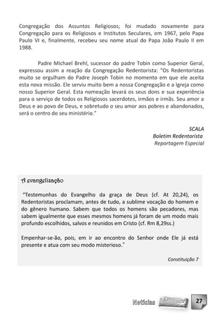 Congregação dos Assuntos Religiosos; foi mudado novamente para
Congregação para os Religiosos e Institutos Seculares, em 1967, pelo Papa
Paulo VI e, finalmente, recebeu seu nome atual do Papa João Paulo II em
1988.

        Padre Michael Brehl, sucessor do padre Tobin como Superior Geral,
expressou assim a reação da Congregação Redentorista: "Os Redentoristas
muito se orgulham do Padre Joseph Tobin no momento em que ele aceita
esta nova missão. Ele serviu muito bem a nossa Congregação e a Igreja como
nosso Superior Geral. Esta nomeação levará os seus dons e sua experiência
para o serviço de todos os Religiosos sacerdotes, irmãos e irmãs. Seu amor a
Deus e ao povo de Deus, e sobretudo o seu amor aos pobres e abandonados,
será o centro do seu ministério."

                                                                     SCALA
                                                       Boletim Redentorista
                                                       Reportagem Especial




A evangelização

 “Testemunhas do Evangelho da graça de Deus (cf. At 20,24), os
Redentoristas proclamam, antes de tudo, a sublime vocação do homem e
do gênero humano. Sabem que todos os homens são pecadores, mas
sabem igualmente que esses mesmos homens já foram de um modo mais
profundo escolhidos, salvos e reunidos em Cristo (cf. Rm 8,29ss.)

Empenhar-se-ão, pois, em ir ao encontro do Senhor onde Ele já está
presente e atua com seu modo misterioso.”

                                                             Constituição 7




                                                                         27
 