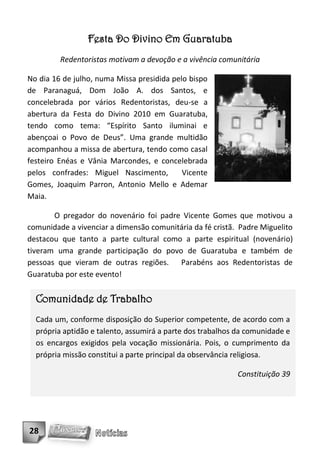 Festa Do Divino Em Guaratuba
         Redentoristas motivam a devoção e a vivência comunitária

No dia 16 de julho, numa Missa presidida pelo bispo
de Paranaguá, Dom João A. dos Santos, e
concelebrada por vários Redentoristas, deu-se a
abertura da Festa do Divino 2010 em Guaratuba,
tendo como tema: “Espírito Santo iluminai e
abençoai o Povo de Deus”. Uma grande multidão
acompanhou a missa de abertura, tendo como casal
festeiro Enéas e Vânia Marcondes, e concelebrada
pelos confrades: Miguel Nascimento,         Vicente
Gomes, Joaquim Parron, Antonio Mello e Ademar
Maia.

       O pregador do novenário foi padre Vicente Gomes que motivou a
comunidade a vivenciar a dimensão comunitária da fé cristã. Padre Miguelito
destacou que tanto a parte cultural como a parte espiritual (novenário)
tiveram uma grande participação do povo de Guaratuba e também de
pessoas que vieram de outras regiões. Parabéns aos Redentoristas de
Guaratuba por este evento!


  Comunidade de Trabalho
  Cada um, conforme disposição do Superior competente, de acordo com a
  própria aptidão e talento, assumirá a parte dos trabalhos da comunidade e
  os encargos exigidos pela vocação missionária. Pois, o cumprimento da
  própria missão constitui a parte principal da observância religiosa.

                                                           Constituição 39




28
 