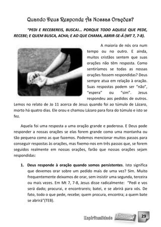 Quando Deus Responde Às Nossas Orações?
      “PEDI E RECEBEREIS, BUSCAI... PORQUE TODO AQUELE QUE PEDE,
RECEBE; E QUEM BUSCA, ACHA; E AO QUE CHAMA, ABRIR-SE-Á (MT 7, 7-8).

                                                 A maioria de nós ora num
                                         tempo ou no outro. E ainda,
                                         muitos cristãos sentem que suas
                                         orações não têm resposta. Como
                                         sentiríamos se todas as nossas
                                         orações fossem respondidas? Deus
                                         sempre atua em relação à oração.
                                         Suas respostas podem ser “não”,
                                         “espera”     ou     “sim”.    Jesus
                                         respondeu aos pedidos de outros.
Lemos no relato de Jo 11 acerca de Jesus quando foi ao túmulo de Lázaro,
morto há quatro dias. Ele orou e chamou Lázaro para fora do túmulo e isto se
fez.

    Aquela foi uma resposta a uma oração grande e poderosa. E Deus pode
responder a nossas orações se elas forem grande como uma montanha ou
tão pequena como as que fazemos. Podemos mencionar muitos passos para
conseguir respostas às orações, mas fixemo-nos em três passos que, se forem
seguidos realmente em nossas orações, farão que nossas orações sejam
respondidas:

   1. Deus responde à oração quando somos persistentes. Isto significa
      que devemos orar sobre um pedido mais de uma vez? Sim. Muito
      frequentemente deixamos de orar, sem insistir uma segunda, terceira
      ou mais vezes. Em Mt 7, 7-8, Jesus disse radicalmente: “Pedi e vos
      será dado; procurai, e encontrareis; batei, e se abrirá para vós. De
      fato, todo o que pede, recebe; quem procura, encontra; a quem bate
      se abrirá”(TEB).


                                                                        29
 