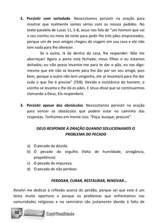 2. Persistir com seriedade. Necessitamos persistir na oração para
        mostrar que realmente somos sérios com os nossos pedidos. No
        texto paralelo de Lucas 11, 5-8, Jesus nos fala de “um homem que vai
        a seu vizinho no meio da noite para pedir-lhe três pães emprestados,
        porque um de seus amigos chegou de viagem em sua casa e ele não
        tem nada para lhe oferecer.
                 Se o outro, lá de dentro da casa, lhe responder: Não me
        aborreças! Agora a porta está fechada; meus filhos e eu estamos
        deitados; eu não posso levantar-me para te dar o pão, eu vos digo:
        mesmo que ele não se levante para lho dar por ser seu amigo, pois
        bem, porque o outro não tem vergonha, ele se levantará para lhe dar
        tudo o que lhe é preciso” (TEB). Devido a insistência do homem, o
        vizinho se levanta e lhe dá os pães. E Jesus disse que se continuarmos
        clamando a Deus, Ele responderá.

     3. Persistir apesar dos obstáculos. Necessitamos persistir na oração
        para vencer os obstáculos que podem estar no caminho das
        respostas. Tenhamos em mente isso: “Peça, busque, procure”.

              DEUS RESPONDE À ORAÇÃO QUANDO SOLUCIONAMOS O
                           PROBLEMA DO PECADO

        a) O pecado da dúvida.
        b) O pecado do orgulho (falta de humildade, arrogância,
           prepotência)
        c) O pecado da impureza.
        d) O pecado de não perdoar.

                       PERDOAR, CURAR, RESTAURAR, RENOVAR...

Resolvi me dedicar à reflexão acerca do perdão, porque sei que este é um
tema muito oportuno e porque os problemas que enfrentamos nas
comunidades religiosas e no seminário são justamente devido à falta de

30
 