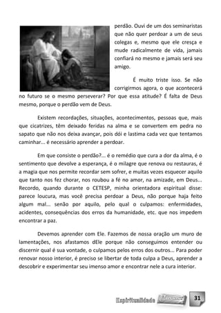 perdão. Ouvi de um dos seminaristas
                                        que não quer perdoar a um de seus
                                        colegas e, mesmo que ele cresça e
                                        mude radicalmente de vida, jamais
                                        confiará no mesmo e jamais será seu
                                        amigo.

                                            É muito triste isso. Se não
                                    corrigirmos agora, o que acontecerá
no futuro se o mesmo perseverar? Por que essa atitude? É falta de Deus
mesmo, porque o perdão vem de Deus.

       Existem recordações, situações, acontecimentos, pessoas que, mais
que cicatrizes, têm deixado feridas na alma e se convertem em pedra no
sapato que não nos deixa avançar, pois dói e lastima cada vez que tentamos
caminhar... é necessário aprender a perdoar.

       Em que consiste o perdão?... é o remédio que cura a dor da alma, é o
sentimento que devolve a esperança, é o milagre que renova ou restauras, é
a magia que nos permite recordar sem sofrer, e muitas vezes esquecer aquilo
que tanto nos fez chorar, nos roubou a fé no amor, na amizade, em Deus...
Recordo, quando durante o CETESP, minha orientadora espiritual disse:
parece loucura, mas você precisa perdoar a Deus, não porque haja feito
algum mal... senão por aquilo, pelo qual o culpamos: enfermidades,
acidentes, consequências dos erros da humanidade, etc. que nos impedem
encontrar a paz.

        Devemos aprender com Ele. Fazemos de nossa oração um muro de
lamentações, nos afastamos dEle porque não conseguimos entender ou
discernir qual é sua vontade, o culpamos pelos erros dos outros... Para poder
renovar nosso interior, é preciso se libertar de toda culpa a Deus, aprender a
descobrir e experimentar seu imenso amor e encontrar nele a cura interior.




                                                                          31
 