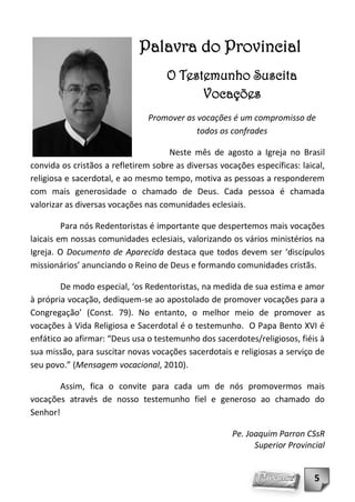 Palavra do Provincial
                                     O Testemunho Suscita
                                           Vocações
                                Promover as vocações é um compromisso de
                                            todos os confrades

                                     Neste mês de agosto a Igreja no Brasil
convida os cristãos a refletirem sobre as diversas vocações específicas: laical,
religiosa e sacerdotal, e ao mesmo tempo, motiva as pessoas a responderem
com mais generosidade o chamado de Deus. Cada pessoa é chamada
valorizar as diversas vocações nas comunidades eclesiais.

         Para nós Redentoristas é importante que despertemos mais vocações
laicais em nossas comunidades eclesiais, valorizando os vários ministérios na
Igreja. O Documento de Aparecida destaca que todos devem ser ‘discípulos
missionários’ anunciando o Reino de Deus e formando comunidades cristãs.

        De modo especial, ‘os Redentoristas, na medida de sua estima e amor
à própria vocação, dediquem-se ao apostolado de promover vocações para a
Congregação’ (Const. 79). No entanto, o melhor meio de promover as
vocações à Vida Religiosa e Sacerdotal é o testemunho. O Papa Bento XVI é
enfático ao afirmar: “Deus usa o testemunho dos sacerdotes/religiosos, fiéis à
sua missão, para suscitar novas vocações sacerdotais e religiosas a serviço de
seu povo.” (Mensagem vocacional, 2010).

        Assim, fica o convite para cada um de nós promovermos mais
vocações através de nosso testemunho fiel e generoso ao chamado do
Senhor!

                                                      Pe. Joaquim Parron CSsR
                                                            Superior Provincial


                                                                             5
 