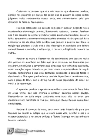 Custa-nos reconhecer que é a nós mesmos que devemos perdoar,
porque nos culpamos de muitas das coisas que se passam ao nosso redor;
julgamos muito severamente nossos erros, nos atormentamos pelo que
deixamos de fazer ou fizemos mal.

         Ficamos estancados no passado sem poder avançar, negando-nos a
oportunidade de começar de novo, libertar-nos, restaurar, renovar...Perdoar-
nos é ser capazes de aceitar e indultar nossa própria humanidade, passar a
folha, atrevermos a escrever um novo capítulo de nossa história pessoal. Para
encontrar a paz da alma, falta perdoar aos demais: a palavra que doeu, a
traição que golpeou, a ação que a vida destroçou, o abandono que deixou
vazios internos, a omissão, a indiferença, o cansaço, a fragilidade humana do
outro...

         Perdoar ao outro é libertar-nos de sentimentos que causam muita
dor, porque nos envolvem em fatos que já se passaram, em tormentas que
cessaram, em dilúvios e terremotos que ainda que não tenhamos esquecido,
nosso coração segue batendo e por isso temos a oportunidade de seguir
vivendo, restaurando o que está destruído, renovando o coração ferido e
devolvendo a fé e a paz que havíamos perdido. O perdão sai de nós mesmos,
com a graça de Deus, pois é divino. Sai de nossa capacidade de amar, de
voltar e de recomeçar.

         O aprender perdoar surge dessa experiência que temos de Deus Pai e
de Jesus Cristo, que nos ensinou a perdoar, pagando nossas dívidas,
libertando-nos de toda culpa, dando-nos uma nova vida no amor que
diariamente nos manifesta na cruz que, ainda que não aceitemos, nos redime
e nos liberta.

       Perdoar é começar de novo, amar com tanta intensidade para que
façamos do perdão o milagre que restaura nossa vida, devolve a paz e a
esperança perdidas e nos enche de força e fé para fazer que nossos sonhos se
tornem realidade.



32
 