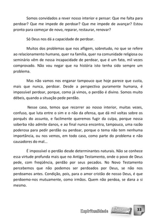Somos convidados a rever nosso interior e pensar: Que me falta para
perdoar? Que me impede de perdoar? Que me impede de avançar? Estou
pronto para começar de novo, reparar, restaurar, renovar?

       Só Deus nos dá a capacidade de perdoar.

        Muitos dos problemas que nos afligem, sobretudo, no que se refere
ao relacionamento humano, quer na família, quer na comunidade religiosa ou
seminário vêm de nossa incapacidade de perdoar, que é um fato, mil vezes
comprovado. Não vou negar que na história isto tenha sido sempre um
problema.

        Mas não vamos nos enganar tampouco que hoje parece que custa,
mais que nunca, perdoar. Desde a perspectiva puramente humana, é
impossível perdoar, porque, como já vimos, o perdão é divino. Somos muito
débeis, quando a situação pede perdão.

        Nesse caso, temos que recorrer ao nosso interior, muitas vezes,
confuso, que luta entre o sim e o não da ofensa, que dá mil voltas sobre os
porquês do assunto, e facilmente queremos fugir da culpa, porque nossa
soberba não admite danos, e ao final nunca encontra, tampouco, uma razão
poderosa para pedir perdão ou perdoar, porque o tema não tem nenhuma
importância, ou nos vemos, em todo caso, como parte do problema e não
causadores do mal...

        É impossível o perdão desde determinantes naturais. Não se conhece
essa virtude profunda mais que no Antigo Testamento, onde o povo de Deus
pede, com freqüência, perdão por seus pecados. No Novo Testamento
percebemos que não podemos ser perdoados por Deus, se não nos
perdoamos antes. Condição, pois, para o amor cristão de nosso Deus, é que
perdoemo-nos mutuamente, como irmãos. Quem não perdoa, se dana a si
mesmo.




                                                                       33
 